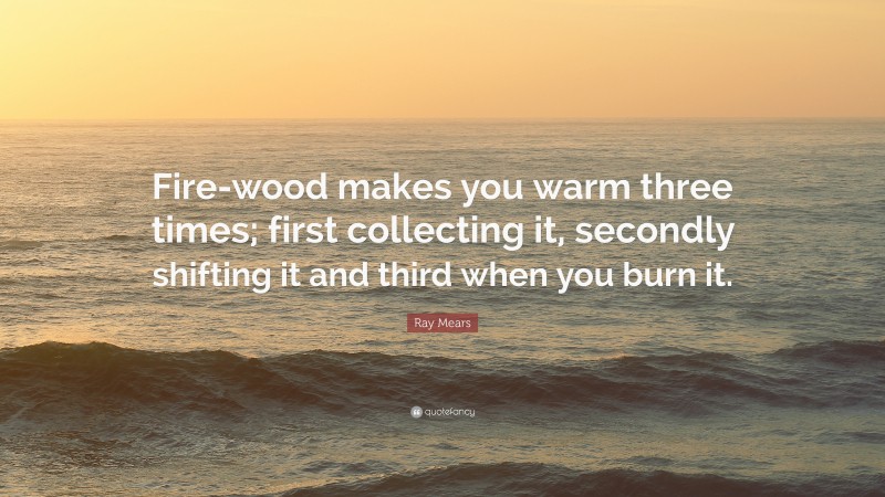 Ray Mears Quote: “Fire-wood makes you warm three times; first collecting it, secondly shifting it and third when you burn it.”