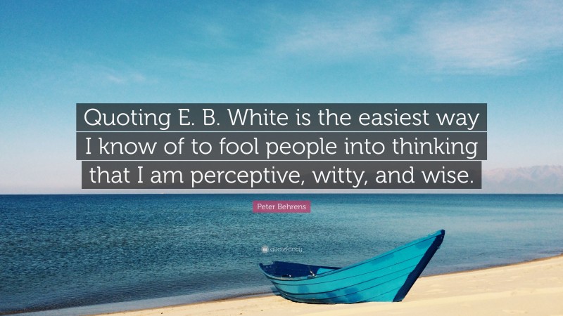 Peter Behrens Quote: “Quoting E. B. White is the easiest way I know of to fool people into thinking that I am perceptive, witty, and wise.”
