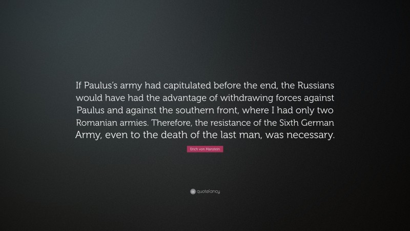Erich von Manstein Quote: “If Paulus’s army had capitulated before the end, the Russians would have had the advantage of withdrawing forces against Paulus and against the southern front, where I had only two Romanian armies. Therefore, the resistance of the Sixth German Army, even to the death of the last man, was necessary.”