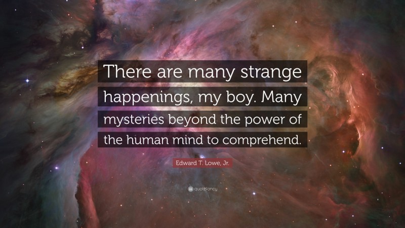 Edward T. Lowe, Jr. Quote: “There are many strange happenings, my boy. Many mysteries beyond the power of the human mind to comprehend.”
