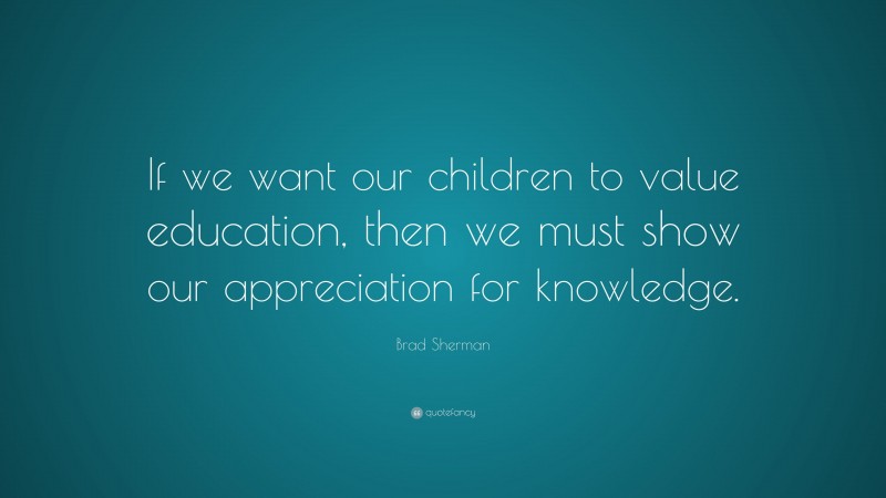 Brad Sherman Quote: “If we want our children to value education, then we must show our appreciation for knowledge.”