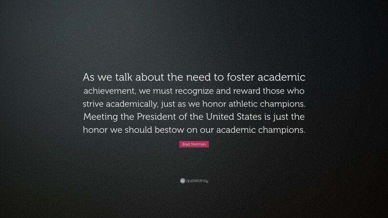 Brad Sherman Quote: “As we talk about the need to foster academic achievement, we must recognize and reward those who strive academically, just as we honor athletic champions. Meeting the President of the United States is just the honor we should bestow on our academic champions.”