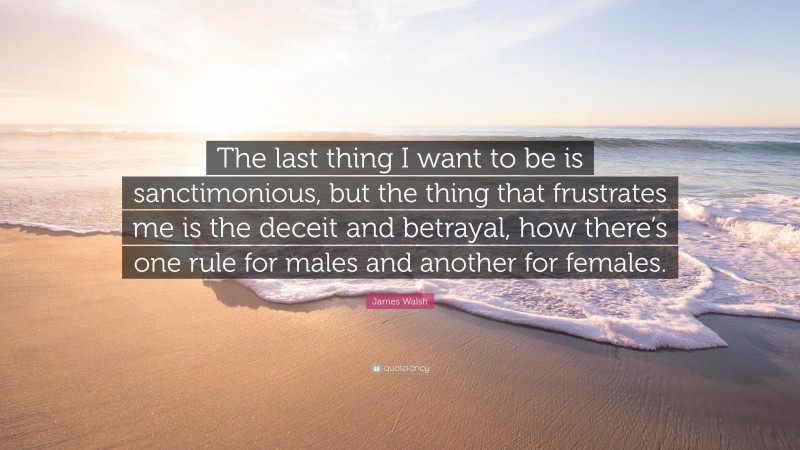 James Walsh Quote: “The last thing I want to be is sanctimonious, but the thing that frustrates me is the deceit and betrayal, how there’s one rule for males and another for females.”