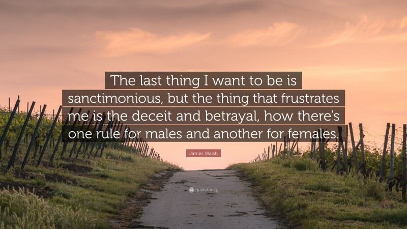 James Walsh Quote: “The last thing I want to be is sanctimonious, but the thing that frustrates me is the deceit and betrayal, how there’s one rule for males and another for females.”