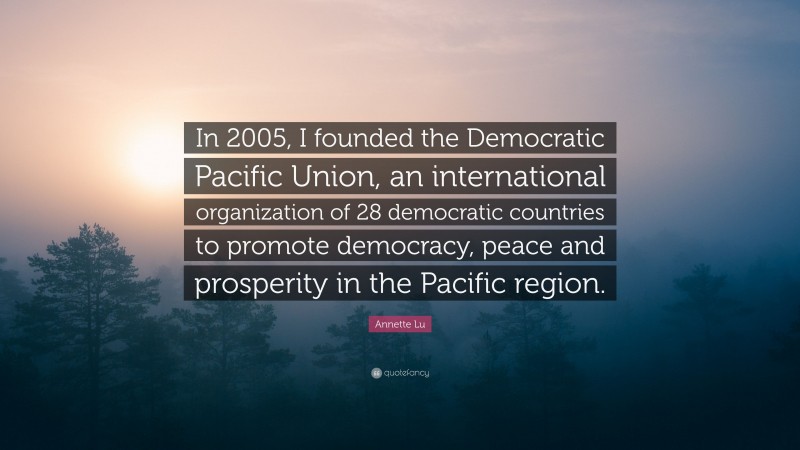 Annette Lu Quote: “In 2005, I founded the Democratic Pacific Union, an international organization of 28 democratic countries to promote democracy, peace and prosperity in the Pacific region.”