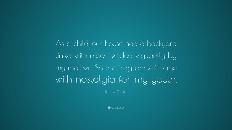 Thelma Golden Quote: “As a child, our house had a backyard lined with roses tended vigilantly by my mother. So the fragrance fills me with nostalgia for my youth.”