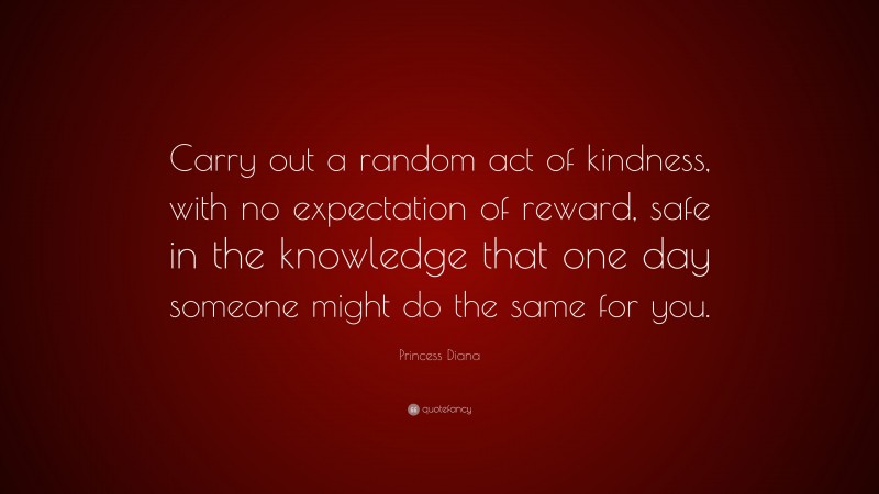 Princess Diana Quote: “Carry out a random act of kindness, with no expectation of reward, safe in the knowledge that one day someone might do the same for you.”
