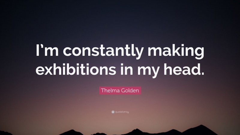 Thelma Golden Quote: “I’m constantly making exhibitions in my head.”