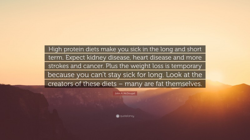John A. McDougall Quote: “High protein diets make you sick in the long and short term. Expect kidney disease, heart disease and more strokes and cancer. Plus the weight loss is temporary because you can’t stay sick for long. Look at the creators of these diets – many are fat themselves.”