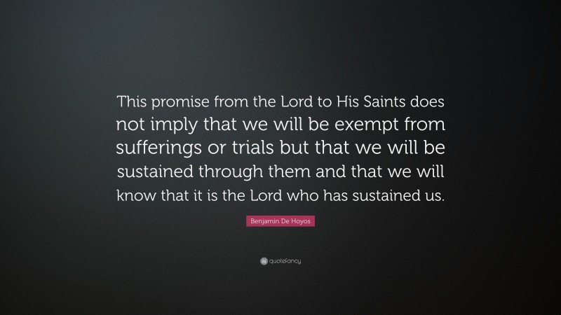 Benjamin De Hoyos Quote: “This promise from the Lord to His Saints does not imply that we will be exempt from sufferings or trials but that we will be sustained through them and that we will know that it is the Lord who has sustained us.”