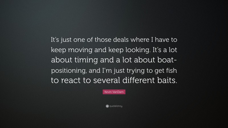 Kevin VanDam Quote: “It’s just one of those deals where I have to keep moving and keep looking. It’s a lot about timing and a lot about boat-positioning, and I’m just trying to get fish to react to several different baits.”
