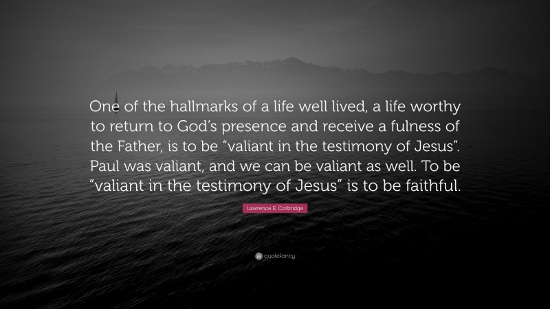 Lawrence E. Corbridge Quote: “One of the hallmarks of a life well lived, a life worthy to return to God’s presence and receive a fulness of the Father, is to be “valiant in the testimony of Jesus”. Paul was valiant, and we can be valiant as well. To be “valiant in the testimony of Jesus” is to be faithful.”