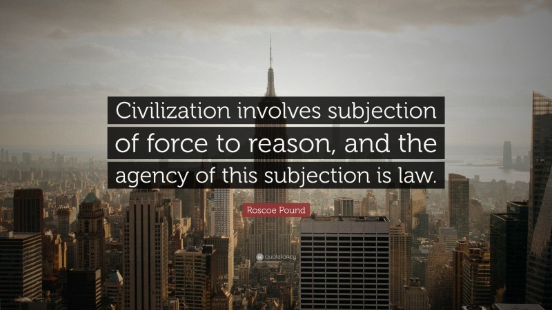 Roscoe Pound Quote: “Civilization involves subjection of force to reason, and the agency of this subjection is law.”