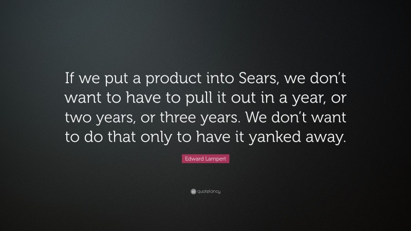 Edward Lampert Quote: “If we put a product into Sears, we don’t want to have to pull it out in a year, or two years, or three years. We don’t want to do that only to have it yanked away.”