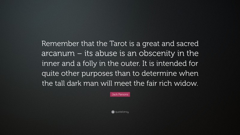 Jack Parsons Quote: “Remember that the Tarot is a great and sacred arcanum – its abuse is an obscenity in the inner and a folly in the outer. It is intended for quite other purposes than to determine when the tall dark man will meet the fair rich widow.”