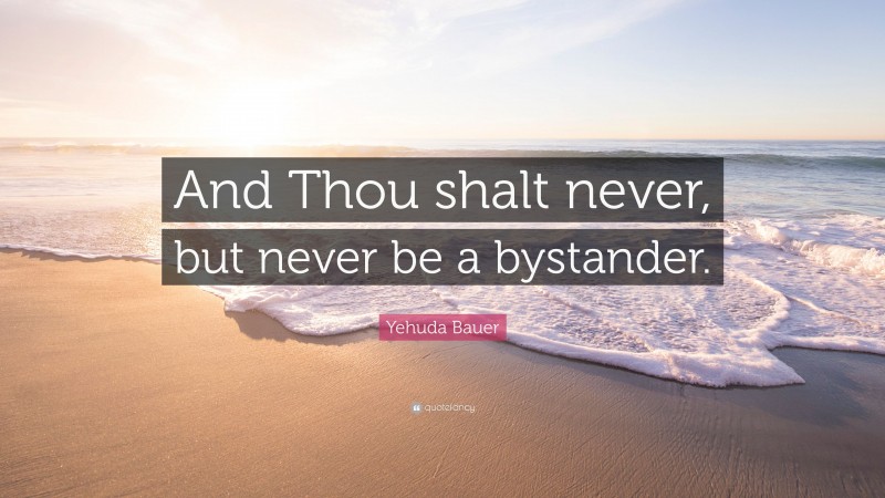Yehuda Bauer Quote: “And Thou shalt never, but never be a bystander.”