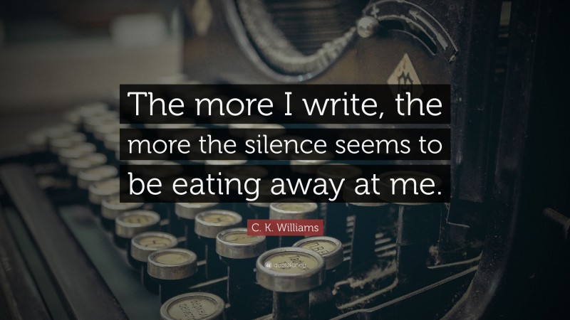 C. K. Williams Quote: “The more I write, the more the silence seems to be eating away at me.”