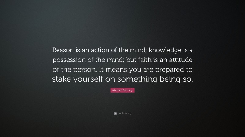 Michael Ramsey Quote: “Reason is an action of the mind; knowledge is a possession of the mind; but faith is an attitude of the person. It means you are prepared to stake yourself on something being so.”