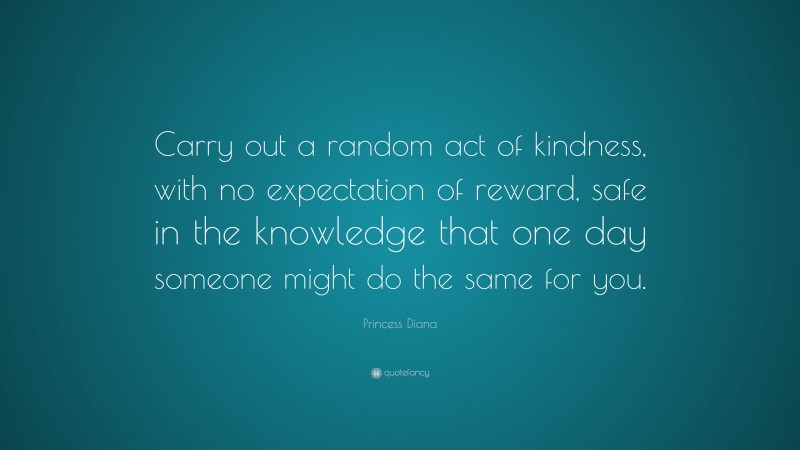 Princess Diana Quote: “Carry out a random act of kindness, with no expectation of reward, safe in the knowledge that one day someone might do the same for you.”