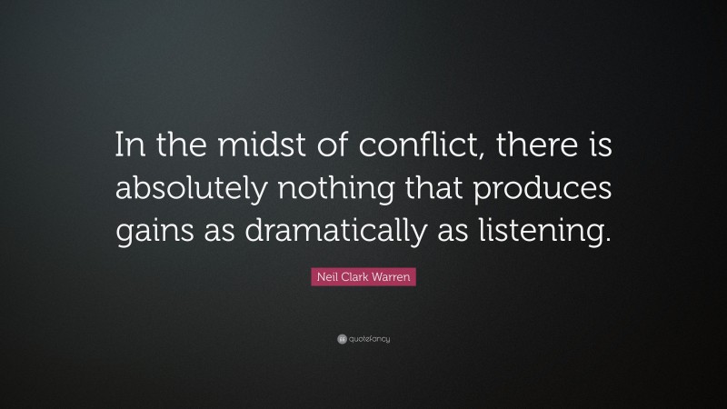 Neil Clark Warren Quote: “In the midst of conflict, there is absolutely nothing that produces gains as dramatically as listening.”