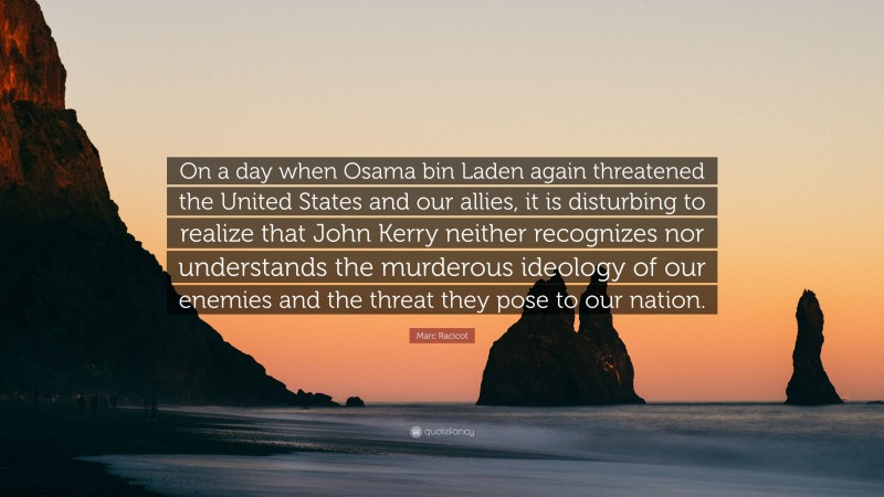 Marc Racicot Quote: “On a day when Osama bin Laden again threatened the United States and our allies, it is disturbing to realize that John Kerry neither recognizes nor understands the murderous ideology of our enemies and the threat they pose to our nation.”