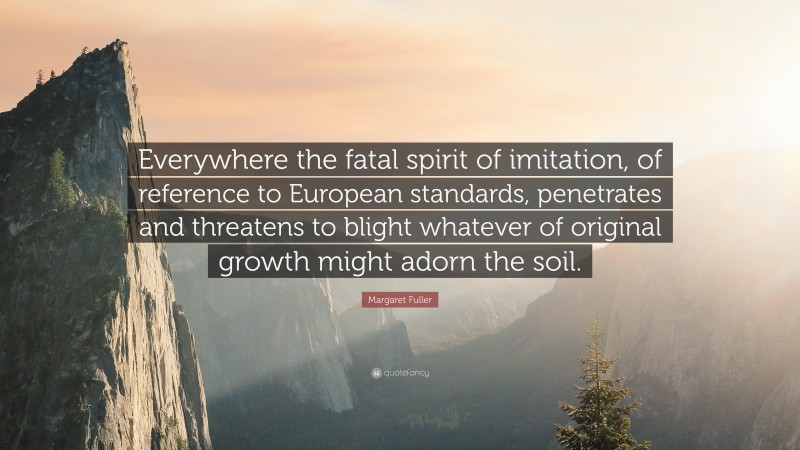 Margaret Fuller Quote: “Everywhere the fatal spirit of imitation, of reference to European standards, penetrates and threatens to blight whatever of original growth might adorn the soil.”