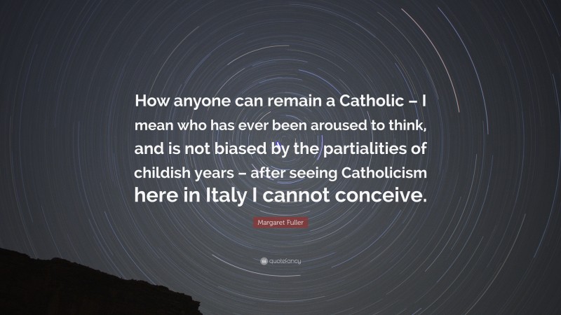 Margaret Fuller Quote: “How anyone can remain a Catholic – I mean who has ever been aroused to think, and is not biased by the partialities of childish years – after seeing Catholicism here in Italy I cannot conceive.”