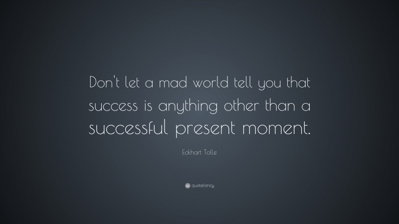 Eckhart Tolle Quote: “Don’t let a mad world tell you that success is anything other than a successful present moment.”