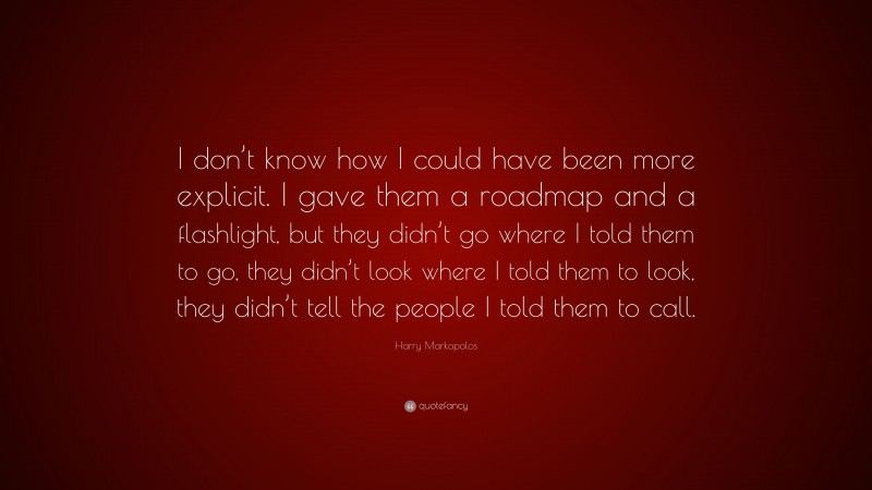 Harry Markopolos Quote: “I don’t know how I could have been more explicit. I gave them a roadmap and a flashlight, but they didn’t go where I told them to go, they didn’t look where I told them to look, they didn’t tell the people I told them to call.”