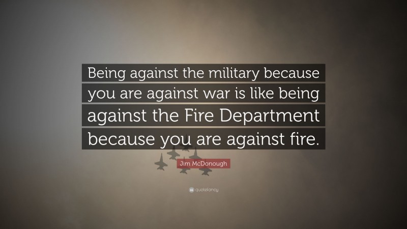 Jim McDonough Quote: “Being against the military because you are against war is like being against the Fire Department because you are against fire.”