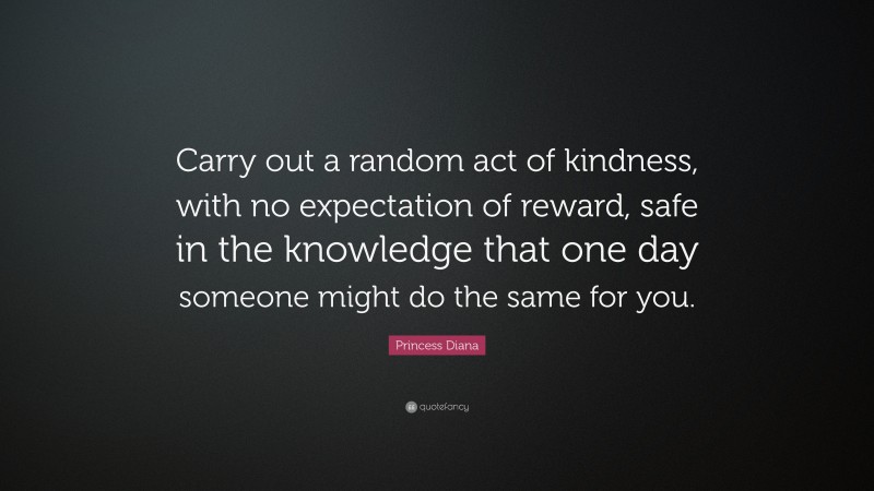 Princess Diana Quote: “Carry out a random act of kindness, with no expectation of reward, safe in the knowledge that one day someone might do the same for you.”
