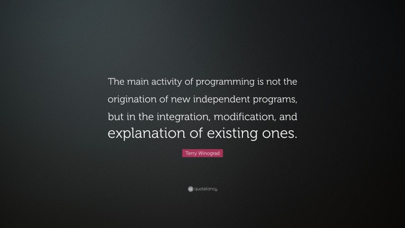 Terry Winograd Quote: “The main activity of programming is not the origination of new independent programs, but in the integration, modification, and explanation of existing ones.”