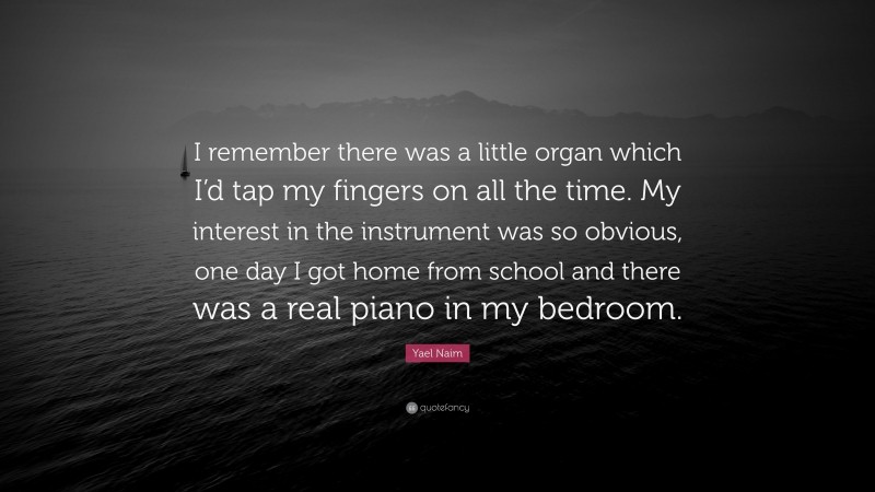 Yael Naim Quote: “I remember there was a little organ which I’d tap my fingers on all the time. My interest in the instrument was so obvious, one day I got home from school and there was a real piano in my bedroom.”