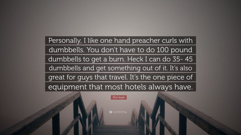 Phil Heath Quote: “Personally, I like one hand preacher curls with dumbbells. You don’t have to do 100 pound dumbbells to get a burn. Heck I can do 35- 45 dumbbells and get something out of it. It’s also great for guys that travel. It’s the one piece of equipment that most hotels always have.”