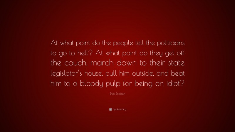 Erick Erickson Quote: “At what point do the people tell the politicians to go to hell? At what point do they get off the couch, march down to their state legislator’s house, pull him outside, and beat him to a bloody pulp for being an idiot?”