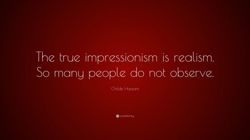 Childe Hassam Quote: “The true impressionism is realism. So many people do not observe.”