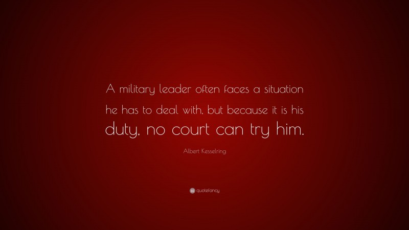 Albert Kesselring Quote: “A military leader often faces a situation he has to deal with, but because it is his duty, no court can try him.”