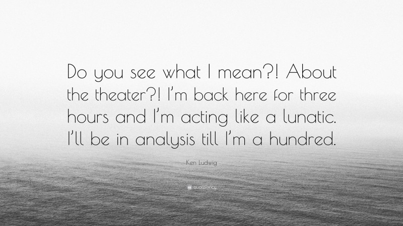 Ken Ludwig Quote: “Do you see what I mean?! About the theater?! I’m back here for three hours and I’m acting like a lunatic. I’ll be in analysis till I’m a hundred.”