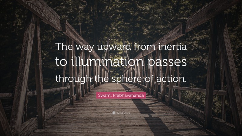 Swami Prabhavananda Quote: “The way upward from inertia to illumination passes through the sphere of action.”