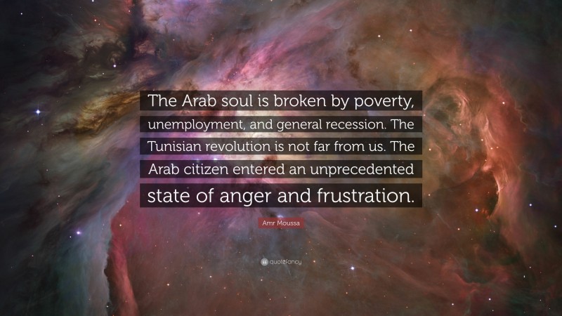 Amr Moussa Quote: “The Arab soul is broken by poverty, unemployment, and general recession. The Tunisian revolution is not far from us. The Arab citizen entered an unprecedented state of anger and frustration.”