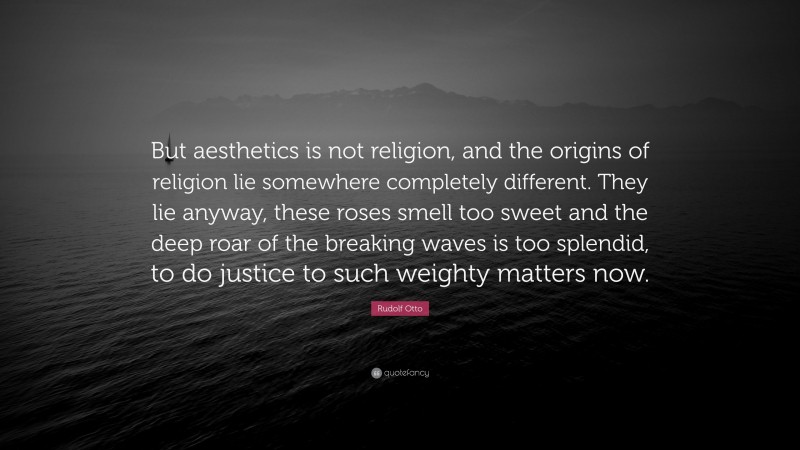 Rudolf Otto Quote: “But aesthetics is not religion, and the origins of religion lie somewhere completely different. They lie anyway, these roses smell too sweet and the deep roar of the breaking waves is too splendid, to do justice to such weighty matters now.”