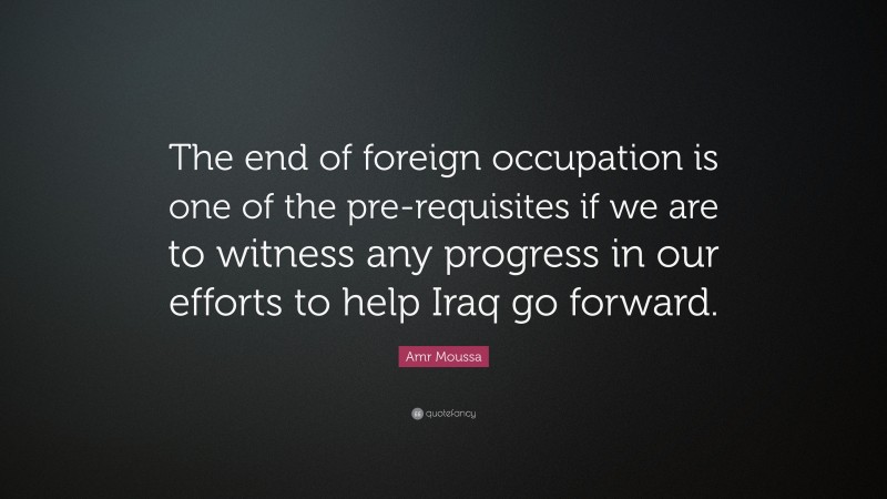 Amr Moussa Quote: “The end of foreign occupation is one of the pre-requisites if we are to witness any progress in our efforts to help Iraq go forward.”