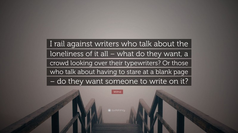 Wilfrid Quote: “I rail against writers who talk about the loneliness of it all – what do they want, a crowd looking over their typewriters? Or those who talk about having to stare at a blank page – do they want someone to write on it?”