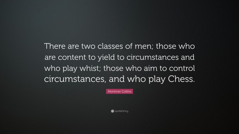 Mortimer Collins Quote: “There are two classes of men; those who are content to yield to circumstances and who play whist; those who aim to control circumstances, and who play Chess.”