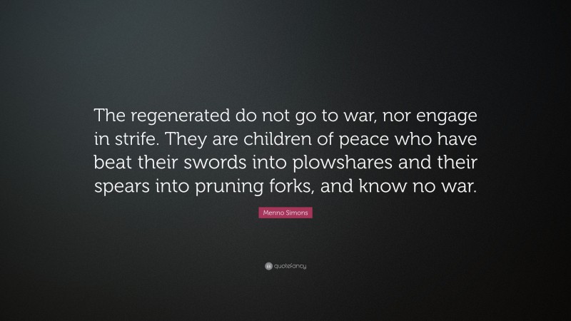 Menno Simons Quote: “The regenerated do not go to war, nor engage in strife. They are children of peace who have beat their swords into plowshares and their spears into pruning forks, and know no war.”
