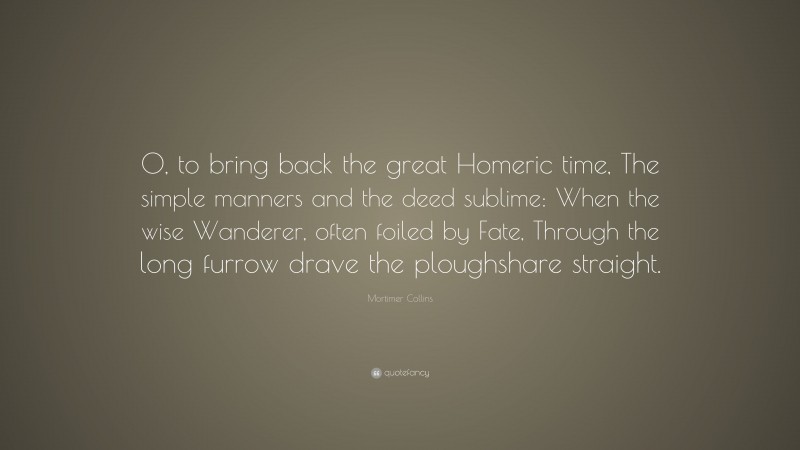 Mortimer Collins Quote: “O, to bring back the great Homeric time, The simple manners and the deed sublime: When the wise Wanderer, often foiled by Fate, Through the long furrow drave the ploughshare straight.”