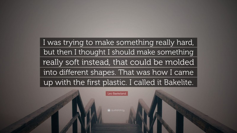 Leo Baekeland Quote: “I was trying to make something really hard, but then I thought I should make something really soft instead, that could be molded into different shapes. That was how I came up with the first plastic. I called it Bakelite.”