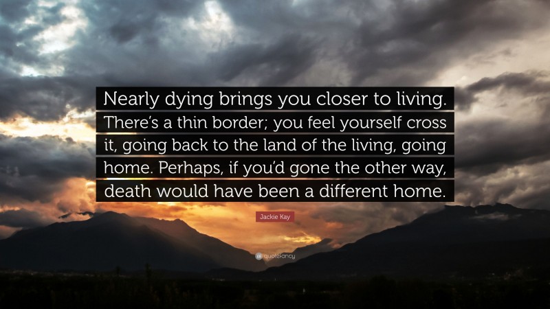 Jackie Kay Quote: “Nearly dying brings you closer to living. There’s a thin border; you feel yourself cross it, going back to the land of the living, going home. Perhaps, if you’d gone the other way, death would have been a different home.”