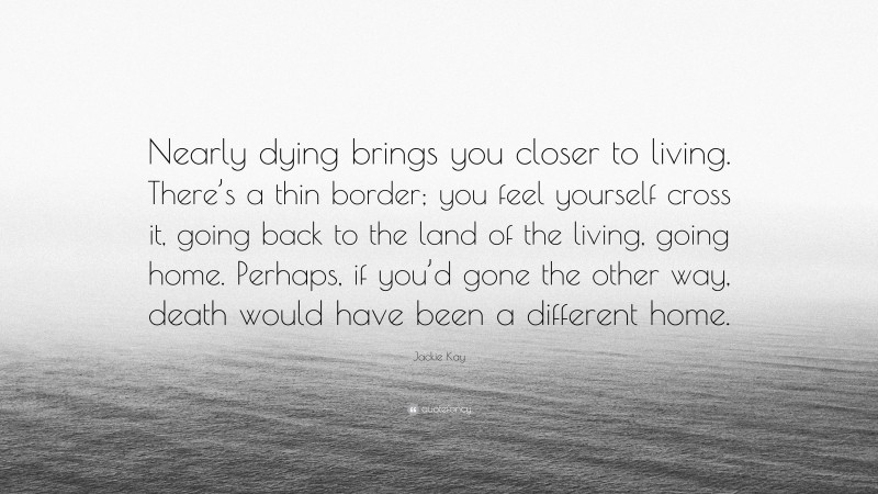 Jackie Kay Quote: “Nearly dying brings you closer to living. There’s a thin border; you feel yourself cross it, going back to the land of the living, going home. Perhaps, if you’d gone the other way, death would have been a different home.”