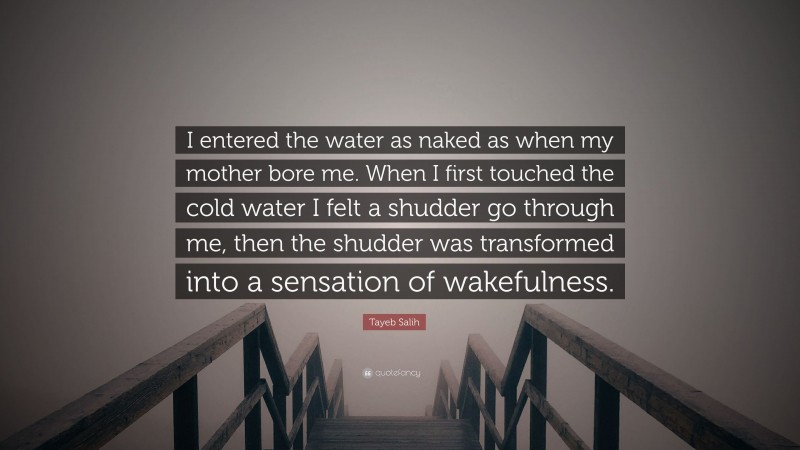 Tayeb Salih Quote: “I entered the water as naked as when my mother bore me. When I first touched the cold water I felt a shudder go through me, then the shudder was transformed into a sensation of wakefulness.”